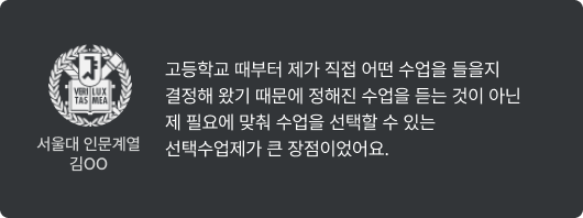 서울대 인문계열 김OO - 고등학교 때부터 제가 직접 어떤 수업을 들을지 결정해 왔기 때문에 정해진 수업을 듣는 것이 아닌 제 필요에 맞춰 수업을 선택할 수 있는 선택수업제가 큰 장점이었어요.