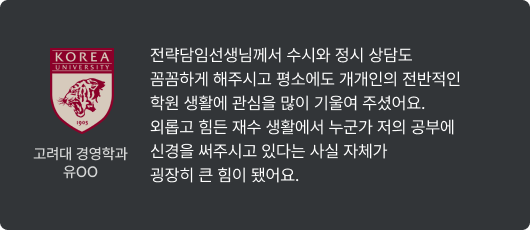 고려대 경영학과 유OO - 전략담임선생님께서 수시와 정시 상담도 꼼꼼하게 해주시고 평소에도 개개인의 전반적인 학원 생활에 관심을 많이 기울여 주셨어요. 외롭고 힘든 재수 생활에서 누군가 저의 공부에 신경을 써주시고 있다는 사실 자체가 굉장히 큰 힘이 됐어요.