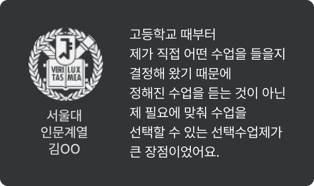 서울대 인문계열 김OO - 고등학교 때부터 제가 직접 어떤 수업을 들을지 결정해 왔기 때문에 정해진 수업을 듣는 것이 아닌 제 필요에 맞춰 수업을 선택할 수 있는 선택수업제가 큰 장점이었어요.