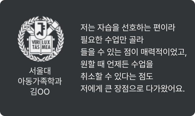 서울대 아동가족학과 노O - 저는 자습을 선호하는 편이라 필요한 수업만 골라 들을 수 있는 점이 매력적이었고, 원할 때 언제든 수업을 취소할 수 있다는 점도 저에게 큰 장점으로 다가왔어요.