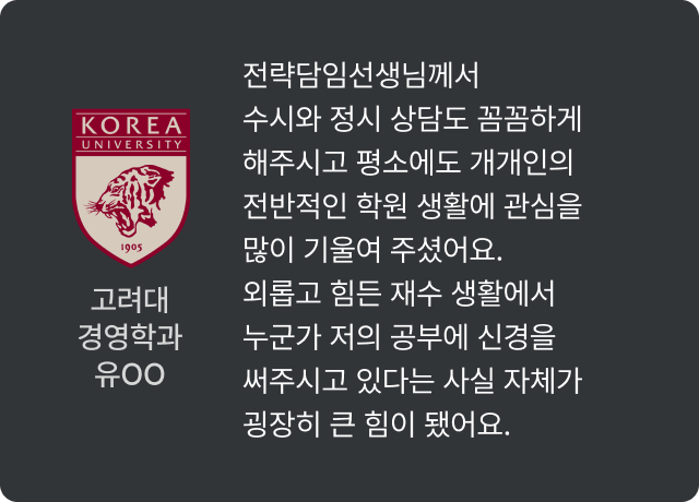 고려대 경영학과 유OO - 전략담임선생님께서 수시와 정시 상담도 꼼꼼하게 해주시고 평소에도 개개인의 전반적인 학원 생활에 관심을 많이 기울여 주셨어요. 외롭고 힘든 재수 생활에서 누군가 저의 공부에 신경을 써주시고 있다는 사실 자체가 굉장히 큰 힘이 됐어요.