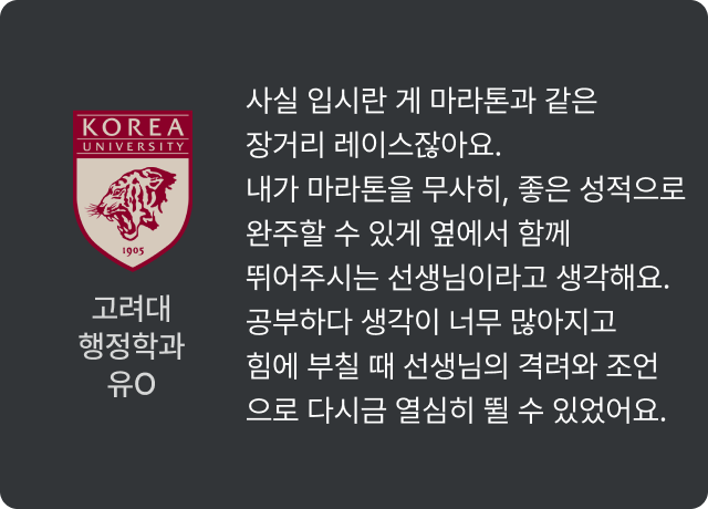 고려대 행정학과 유O - 사실 입시란 게 마라톤과 같은 장거리 레이스잖아요. 내가 마라톤을 무사히, 좋은 성적으로 완주할 수 있게 옆에서 함께 뛰어주시는 선생님이라고 생각해요. 공부하다 생각이 너무 많아지고 힘에 부칠 때 선생님의 격려와 조언으로 다시금 열심히 뛸 수 있었어요.